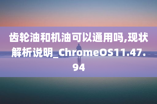 齿轮油和机油可以通用吗,现状解析说明_ChromeOS11.47.94