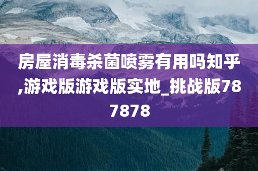 房屋消毒杀菌喷雾有用吗知乎,游戏版游戏版实地_挑战版787878