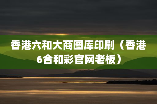 香港六和大商图库印刷（香港6合和彩官网老板）