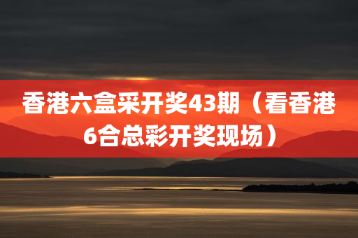 香港六盒采开奖43期（看香港6合总彩开奖现场）