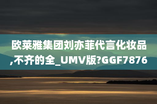 欧莱雅集团刘亦菲代言化妆品,不齐的全_UMV版?GGF7876