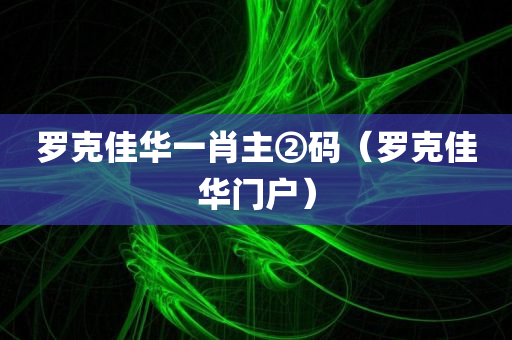 罗克佳华一肖主②码（罗克佳华门户）