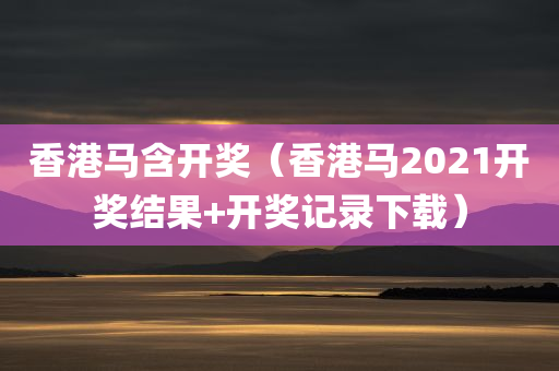 香港马含开奖（香港马2021开奖结果+开奖记录下载）