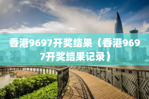 香港9697开奖结果（香港9697开奖结果记录）