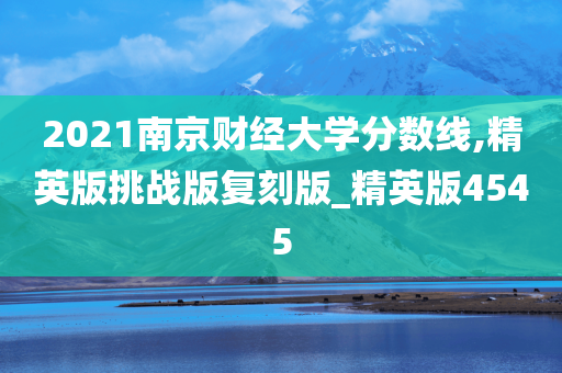 2021南京财经大学分数线,精英版挑战版复刻版_精英版4545