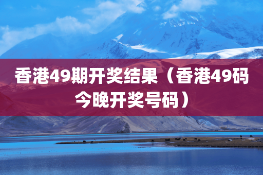 香港49期开奖结果（香港49码今晚开奖号码）