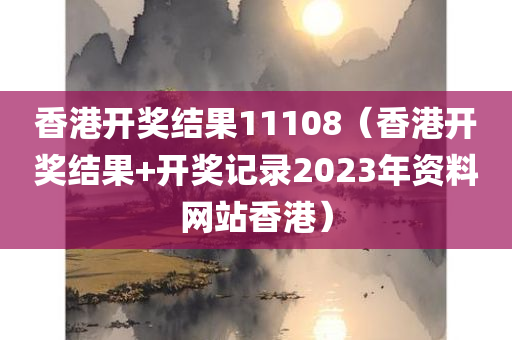 香港开奖结果11108（香港开奖结果+开奖记录2023年资料网站香港）