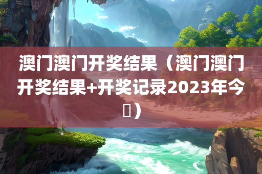 澳门澳门开奖结果（澳门澳门开奖结果+开奖记录2023年今睌）