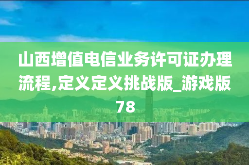 山西增值电信业务许可证办理流程,定义定义挑战版_游戏版78