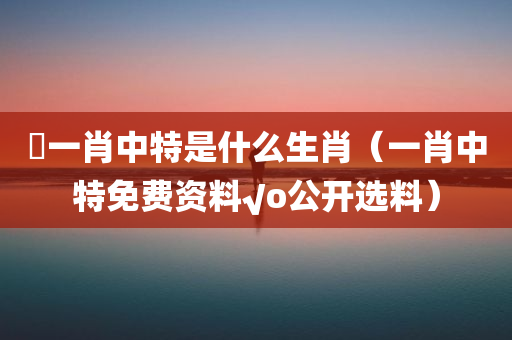 嘢一肖中特是什么生肖（一肖中特免费资料√o公开选料）