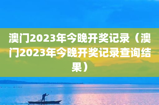 澳门2023年今晚开奖记录（澳门2023年今晚开奖记录查询结果）