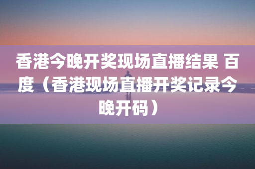 香港今晚开奖现场直播结果 百度（香港现场直播开奖记录今晚开码）