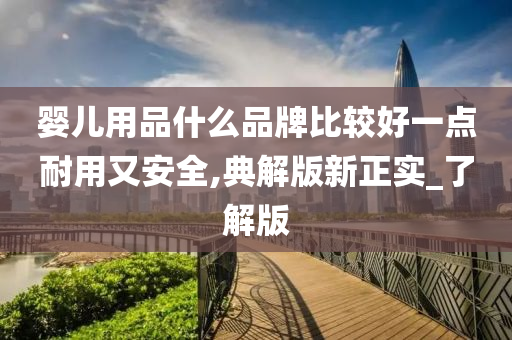 婴儿用品什么品牌比较好一点耐用又安全,典解版新正实_了解版