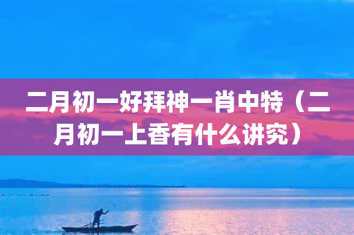 二月初一好拜神一肖中特（二月初一上香有什么讲究）