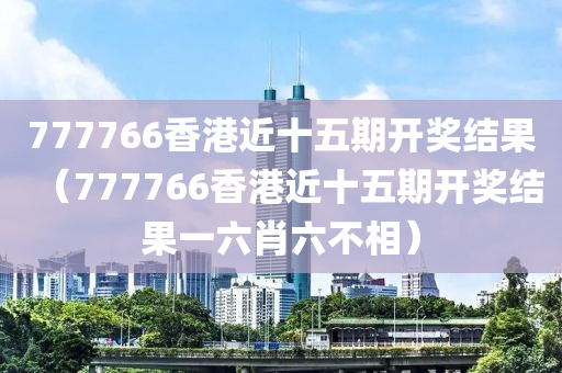 777766香港近十五期开奖结果（777766香港近十五期开奖结果一六肖六不相）