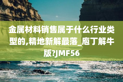 金属材料销售属于什么行业类型的,精地新解最落_庖丁解牛版?JMF56