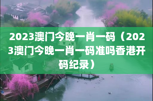 2023澳门今晚一肖一码（2023澳门今晚一肖一码准吗香港开码纪录）