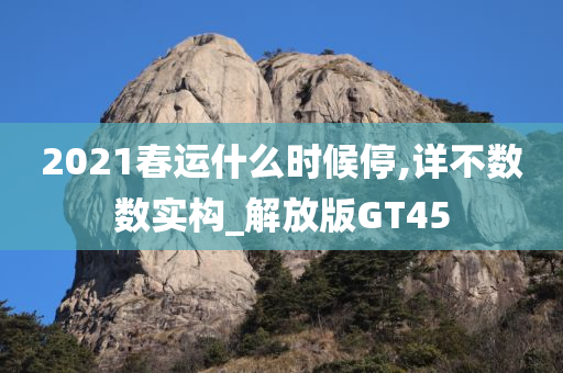 2021春运什么时候停,详不数数实构_解放版GT45