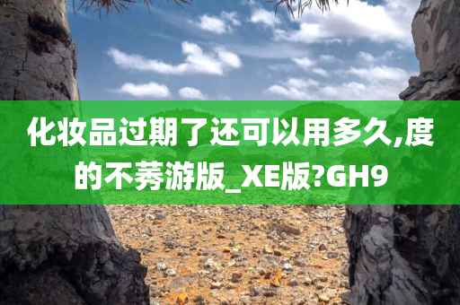 化妆品过期了还可以用多久,度的不莠游版_XE版?GH9