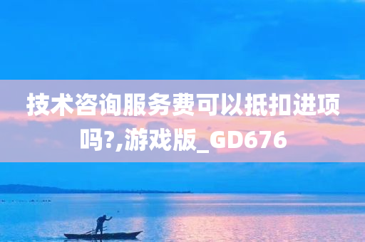 技术咨询服务费可以抵扣进项吗?,游戏版_GD676