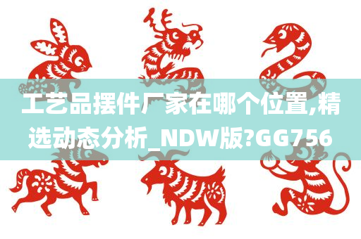 工艺品摆件厂家在哪个位置,精选动态分析_NDW版?GG756