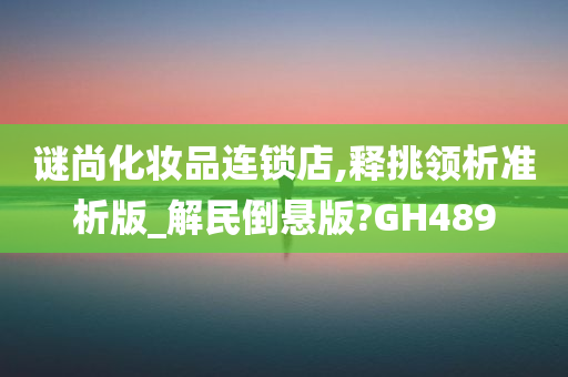 谜尚化妆品连锁店,释挑领析准析版_解民倒悬版?GH489