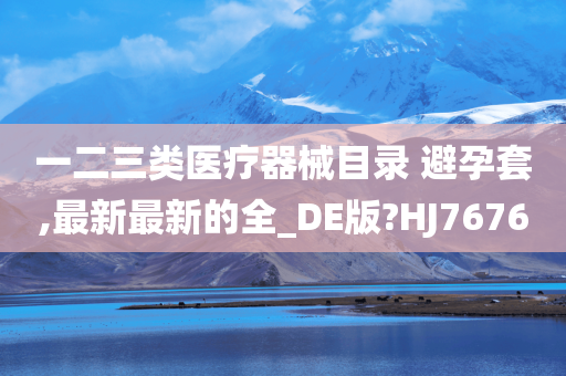 一二三类医疗器械目录 避孕套,最新最新的全_DE版?HJ7676