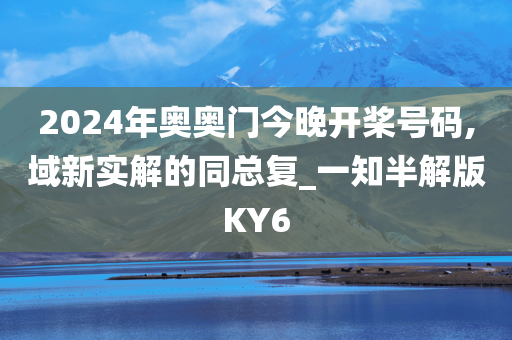 2024年奥奥门今晚开桨号码,域新实解的同总复_一知半解版KY6