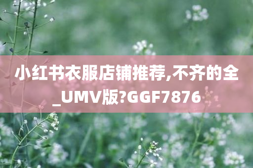 小红书衣服店铺推荐,不齐的全_UMV版?GGF7876