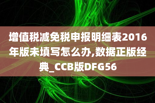 增值税减免税申报明细表2016年版未填写怎么办,数据正版经典_CCB版DFG56