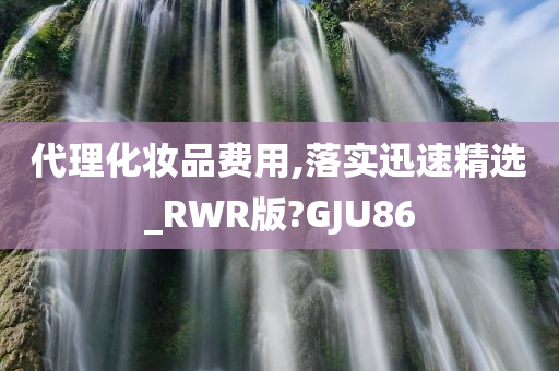 代理化妆品费用,落实迅速精选_RWR版?GJU86