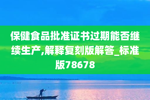 保健食品批准证书过期能否继续生产,解释复刻版解答_标准版78678