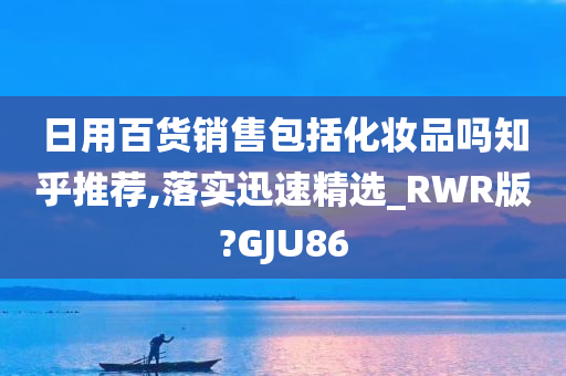 日用百货销售包括化妆品吗知乎推荐,落实迅速精选_RWR版?GJU86