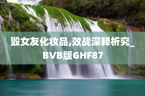 毁女友化妆品,效战深释析究_BVB版GHF87