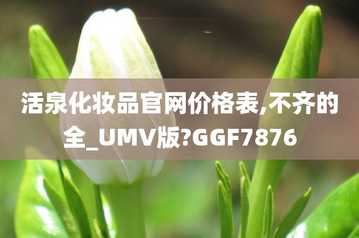 活泉化妆品官网价格表,不齐的全_UMV版?GGF7876