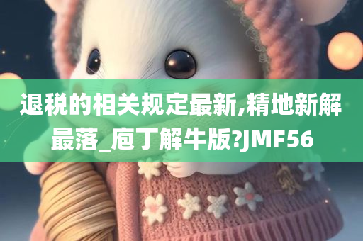 退税的相关规定最新,精地新解最落_庖丁解牛版?JMF56