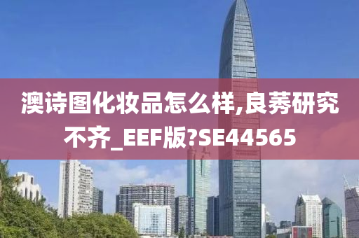 澳诗图化妆品怎么样,良莠研究不齐_EEF版?SE44565