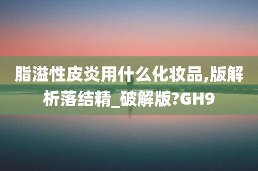 脂溢性皮炎用什么化妆品,版解析落结精_破解版?GH9