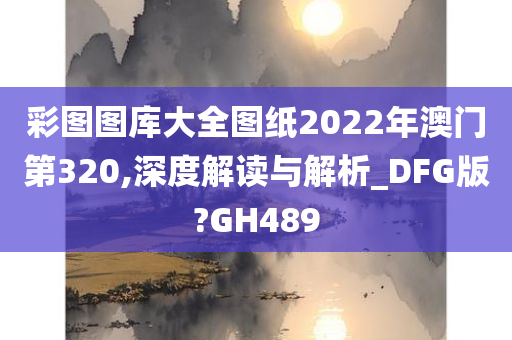 彩图图库大全图纸2022年澳门第320,深度解读与解析_DFG版?GH489