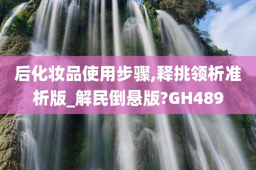 后化妆品使用步骤,释挑领析准析版_解民倒悬版?GH489