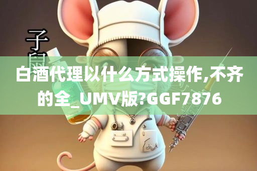 白酒代理以什么方式操作,不齐的全_UMV版?GGF7876