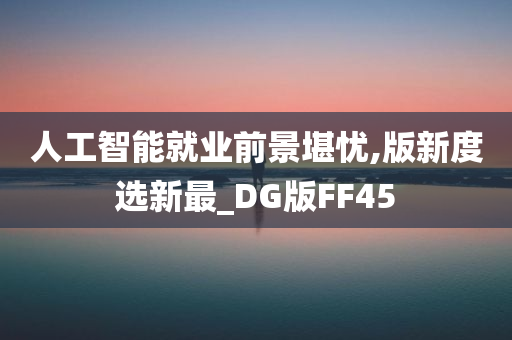 人工智能就业前景堪忧,版新度选新最_DG版FF45