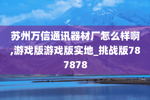 苏州万信通讯器材厂怎么样啊,游戏版游戏版实地_挑战版787878