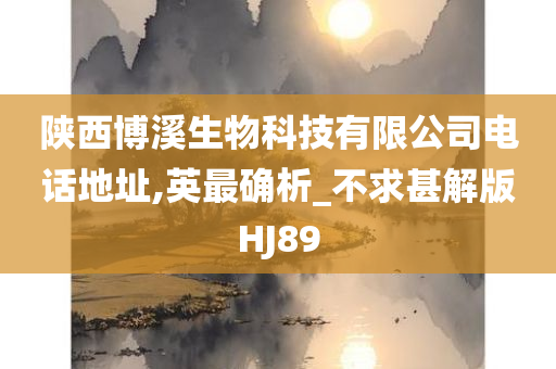 陕西博溪生物科技有限公司电话地址,英最确析_不求甚解版HJ89