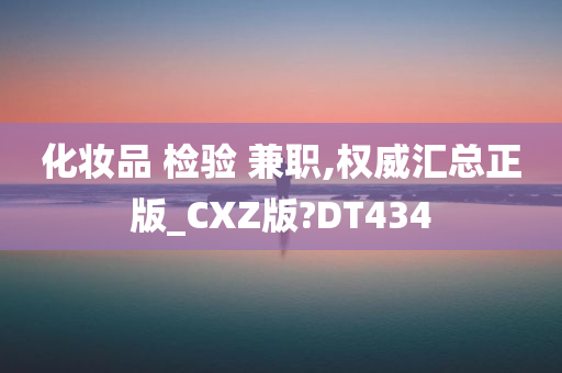 化妆品 检验 兼职,权威汇总正版_CXZ版?DT434