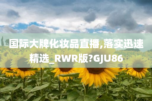 国际大牌化妆品直播,落实迅速精选_RWR版?GJU86