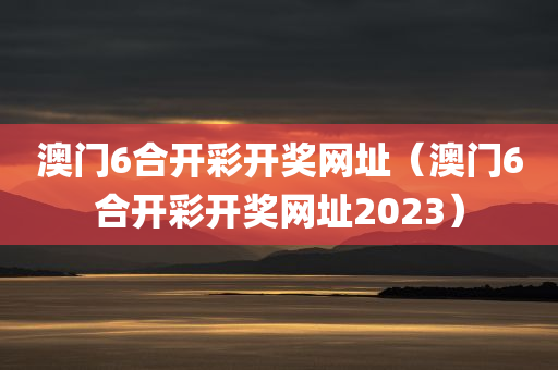 澳门6合开彩开奖网址（澳门6合开彩开奖网址2023）