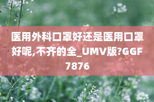 医用外科口罩好还是医用口罩好呢,不齐的全_UMV版?GGF7876