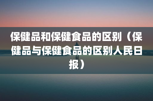 保健品和保健食品的区别（保健品与保健食品的区别人民日报）