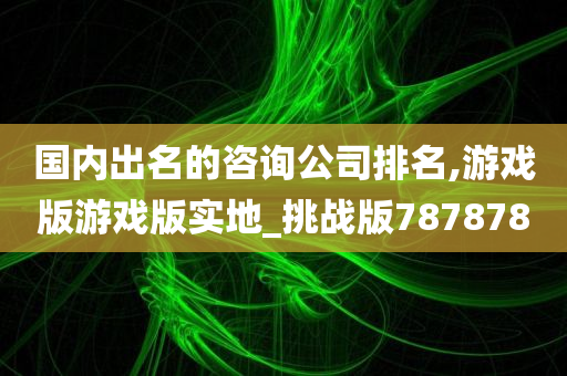 国内出名的咨询公司排名,游戏版游戏版实地_挑战版787878